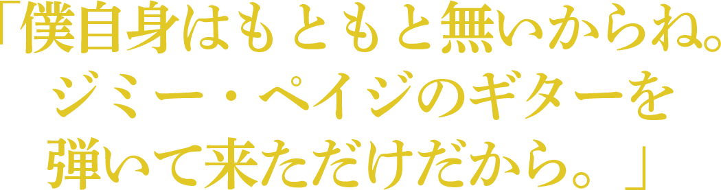 「僕自身はもともと無いからね。ジミー・ペイジのギターを弾いて来ただけだから。」