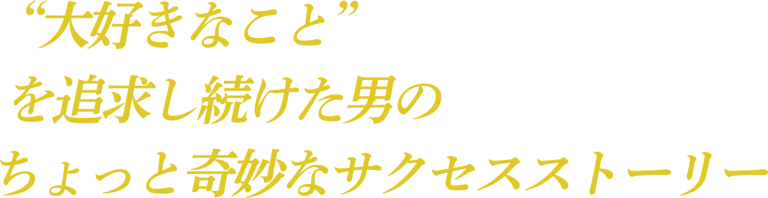 “大好きなこと”を追求し続けた男のちょっと奇妙なサクセスストーリー